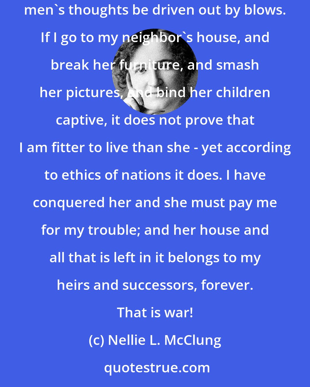 Nellie L. McClung: War proves nothing. To kill a man does not prove that he was in the wrong. Bloodletting cannot change men's spirits, neither can the evil of men's thoughts be driven out by blows. If I go to my neighbor's house, and break her furniture, and smash her pictures, and bind her children captive, it does not prove that I am fitter to live than she - yet according to ethics of nations it does. I have conquered her and she must pay me for my trouble; and her house and all that is left in it belongs to my heirs and successors, forever. That is war!