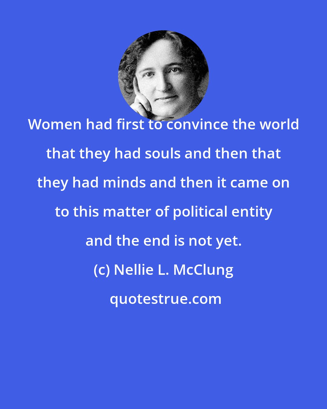 Nellie L. McClung: Women had first to convince the world that they had souls and then that they had minds and then it came on to this matter of political entity and the end is not yet.