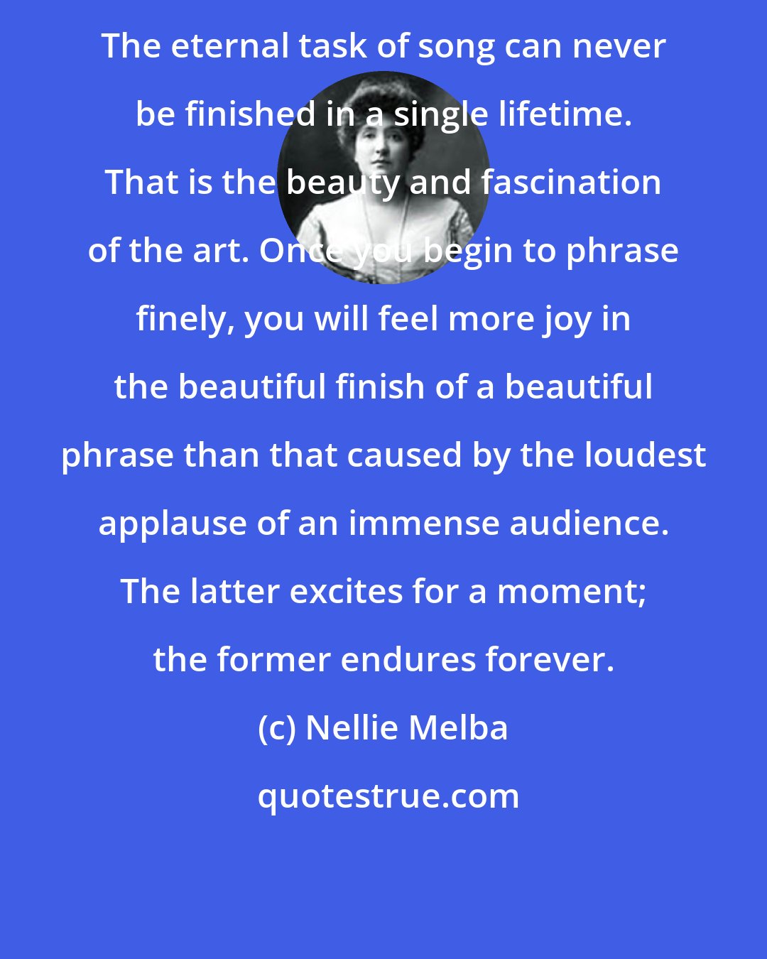 Nellie Melba: The eternal task of song can never be finished in a single lifetime. That is the beauty and fascination of the art. Once you begin to phrase finely, you will feel more joy in the beautiful finish of a beautiful phrase than that caused by the loudest applause of an immense audience. The latter excites for a moment; the former endures forever.