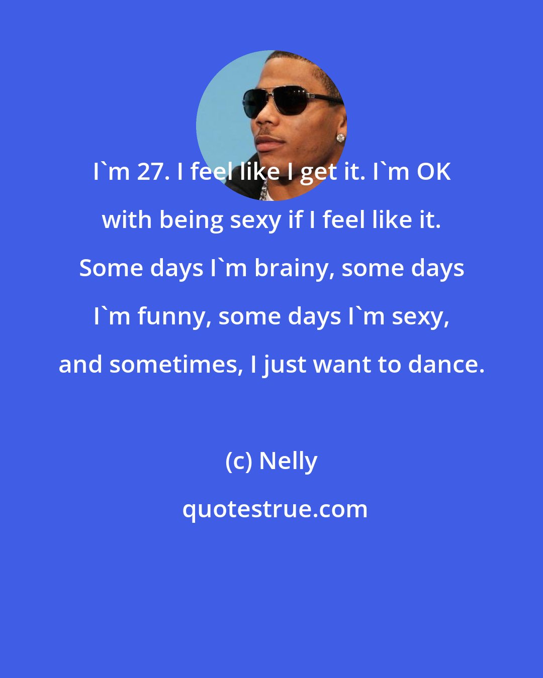 Nelly: I'm 27. I feel like I get it. I'm OK with being sexy if I feel like it. Some days I'm brainy, some days I'm funny, some days I'm sexy, and sometimes, I just want to dance.