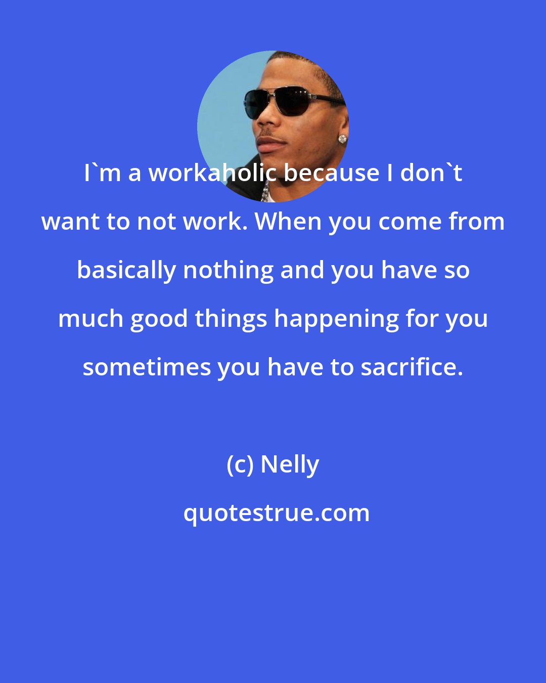 Nelly: I'm a workaholic because I don't want to not work. When you come from basically nothing and you have so much good things happening for you sometimes you have to sacrifice.