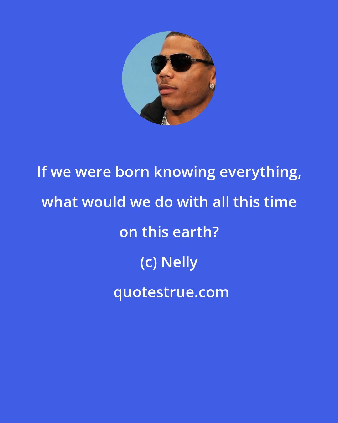 Nelly: If we were born knowing everything, what would we do with all this time on this earth?