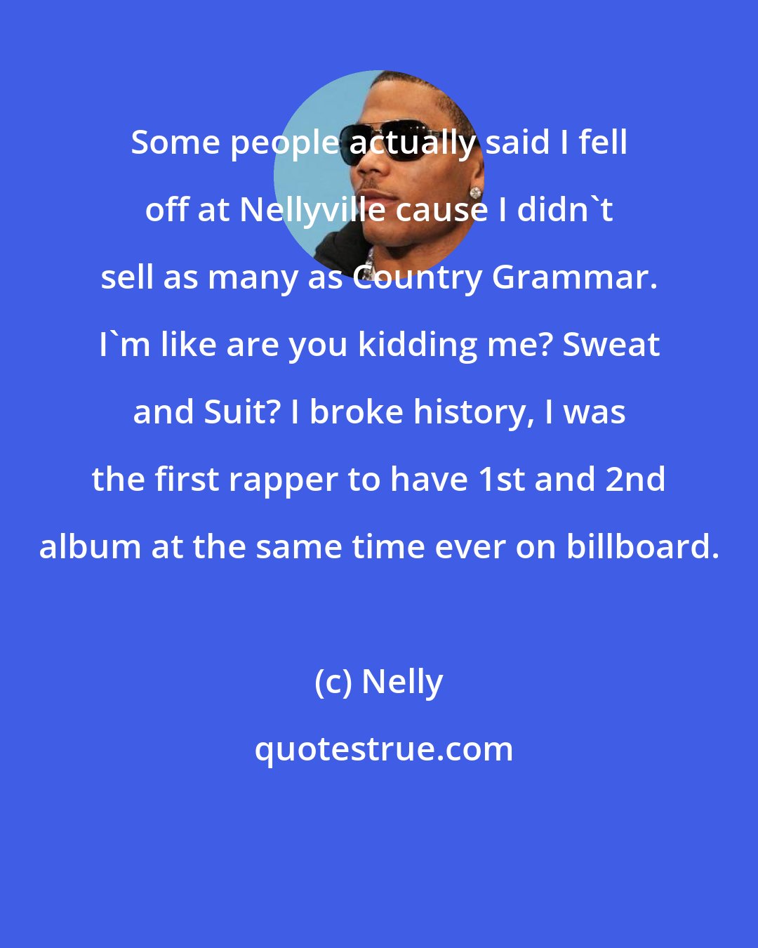 Nelly: Some people actually said I fell off at Nellyville cause I didn't sell as many as Country Grammar. I'm like are you kidding me? Sweat and Suit? I broke history, I was the first rapper to have 1st and 2nd album at the same time ever on billboard.