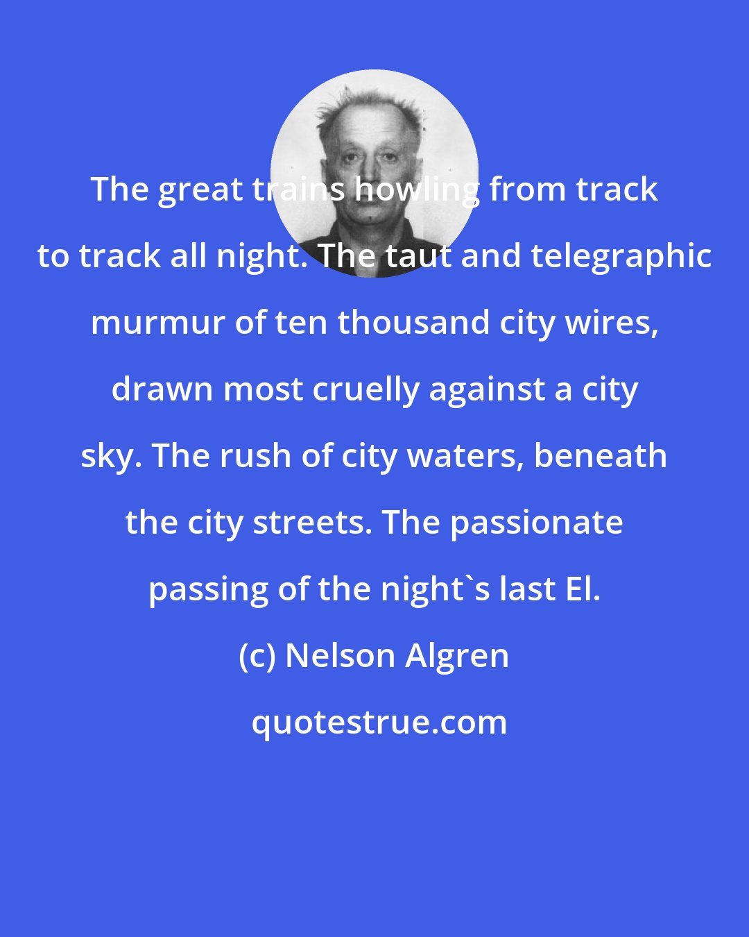 Nelson Algren: The great trains howling from track to track all night. The taut and telegraphic murmur of ten thousand city wires, drawn most cruelly against a city sky. The rush of city waters, beneath the city streets. The passionate passing of the night's last El.