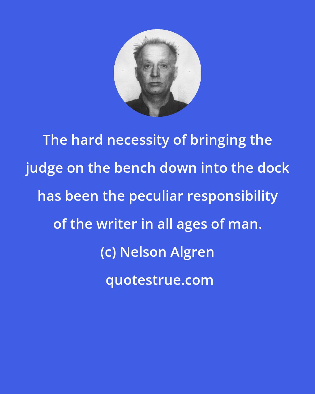 Nelson Algren: The hard necessity of bringing the judge on the bench down into the dock has been the peculiar responsibility of the writer in all ages of man.