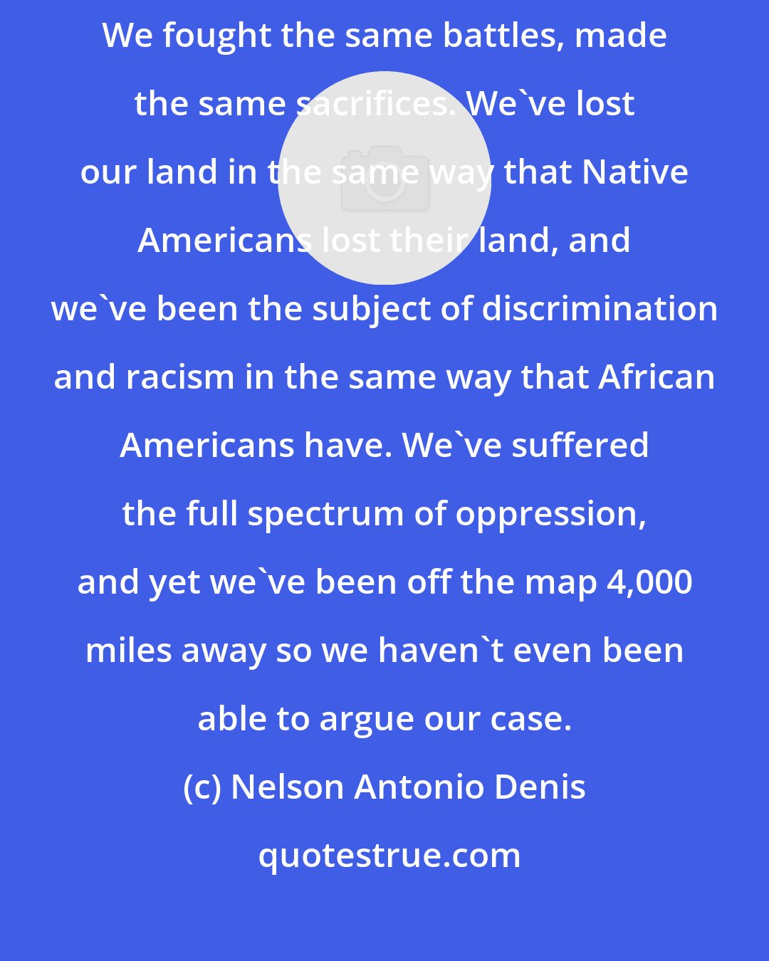 Nelson Antonio Denis: Puerto Ricans are Americans. We've been American citizens since 1917. We fought the same battles, made the same sacrifices. We've lost our land in the same way that Native Americans lost their land, and we've been the subject of discrimination and racism in the same way that African Americans have. We've suffered the full spectrum of oppression, and yet we've been off the map 4,000 miles away so we haven't even been able to argue our case.