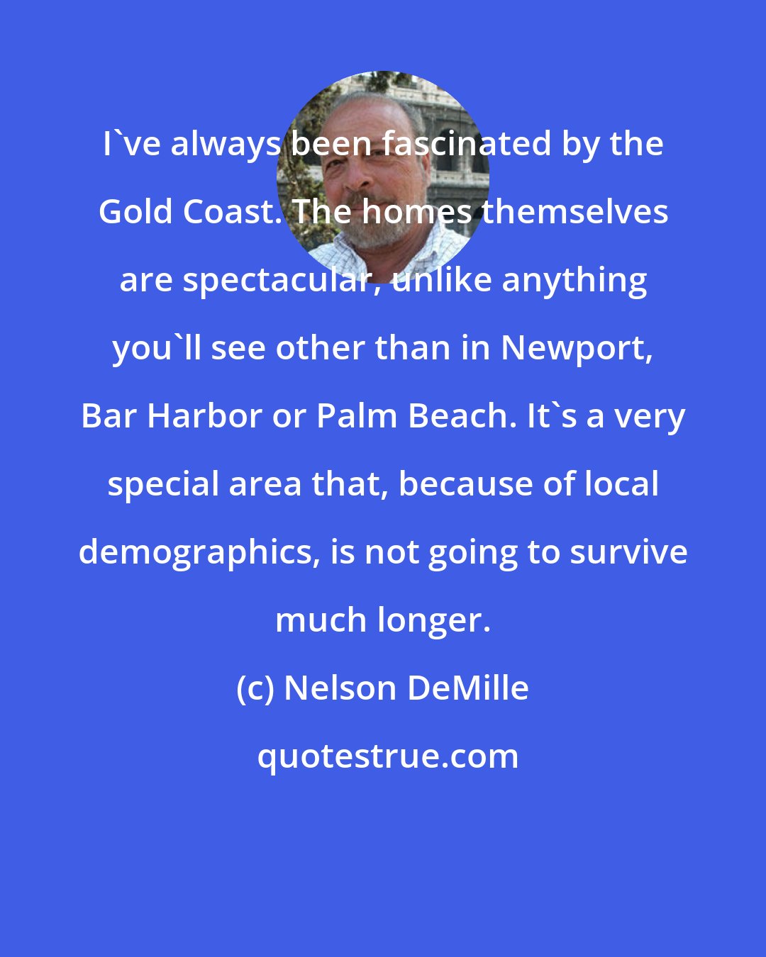 Nelson DeMille: I've always been fascinated by the Gold Coast. The homes themselves are spectacular, unlike anything you'll see other than in Newport, Bar Harbor or Palm Beach. It's a very special area that, because of local demographics, is not going to survive much longer.