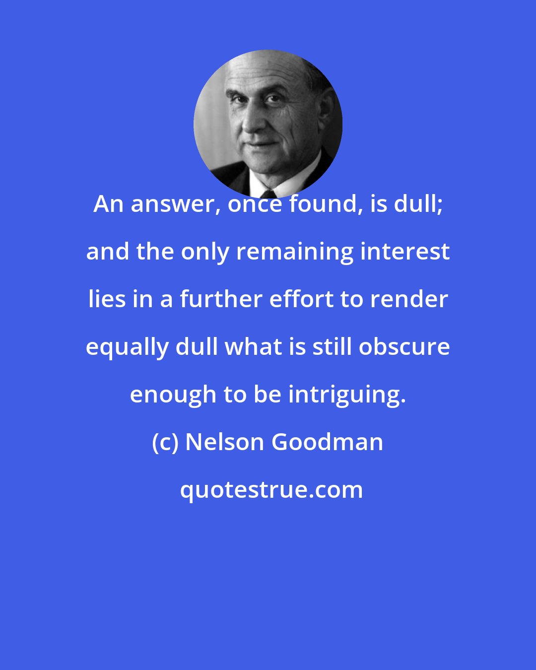 Nelson Goodman: An answer, once found, is dull; and the only remaining interest lies in a further effort to render equally dull what is still obscure enough to be intriguing.