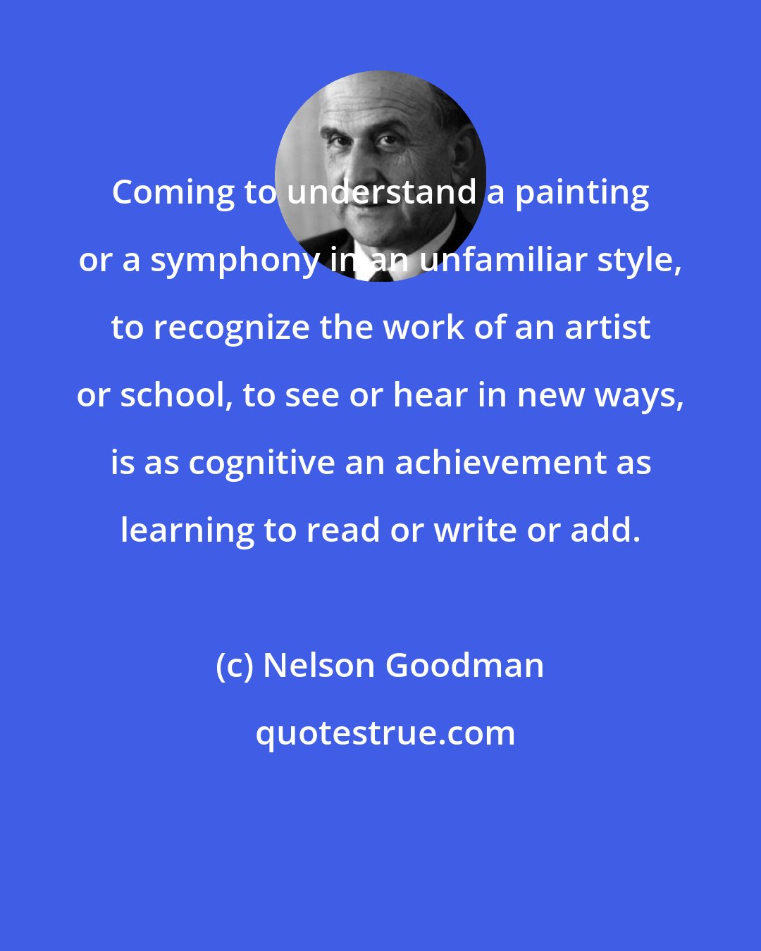 Nelson Goodman: Coming to understand a painting or a symphony in an unfamiliar style, to recognize the work of an artist or school, to see or hear in new ways, is as cognitive an achievement as learning to read or write or add.