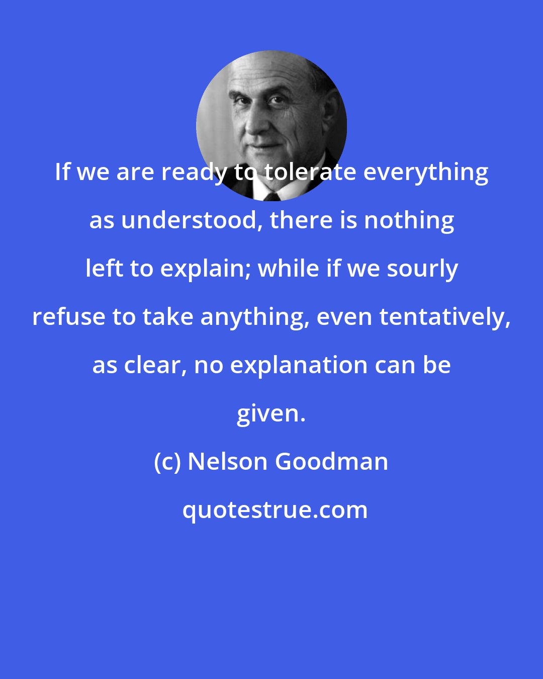 Nelson Goodman: If we are ready to tolerate everything as understood, there is nothing left to explain; while if we sourly refuse to take anything, even tentatively, as clear, no explanation can be given.