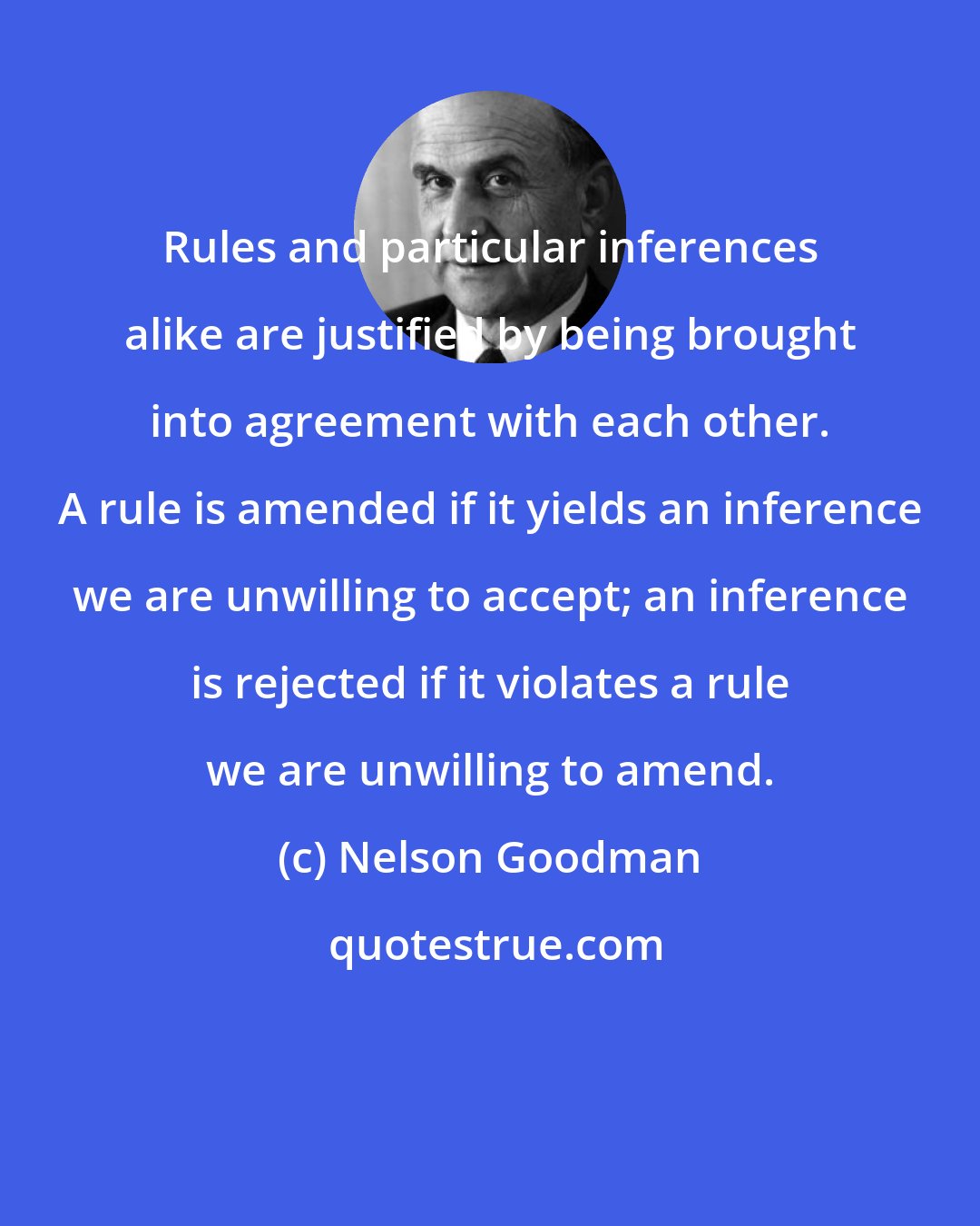 Nelson Goodman: Rules and particular inferences alike are justified by being brought into agreement with each other. A rule is amended if it yields an inference we are unwilling to accept; an inference is rejected if it violates a rule we are unwilling to amend.