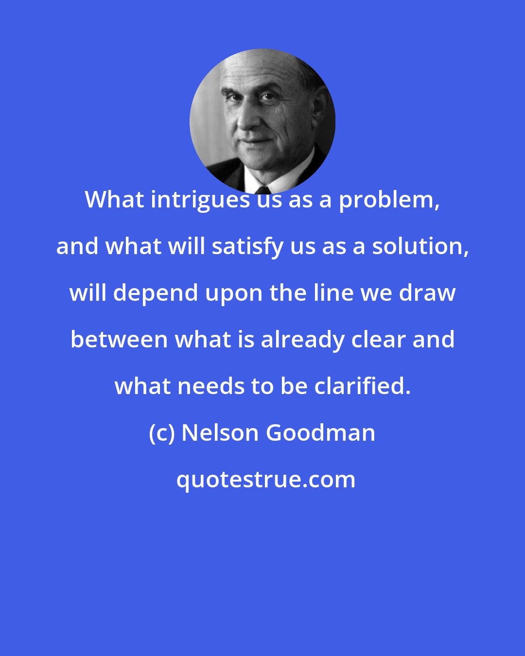 Nelson Goodman: What intrigues us as a problem, and what will satisfy us as a solution, will depend upon the line we draw between what is already clear and what needs to be clarified.