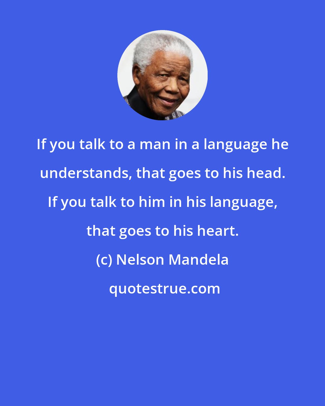 Nelson Mandela: If you talk to a man in a language he understands, that goes to his head. If you talk to him in his language, that goes to his heart.