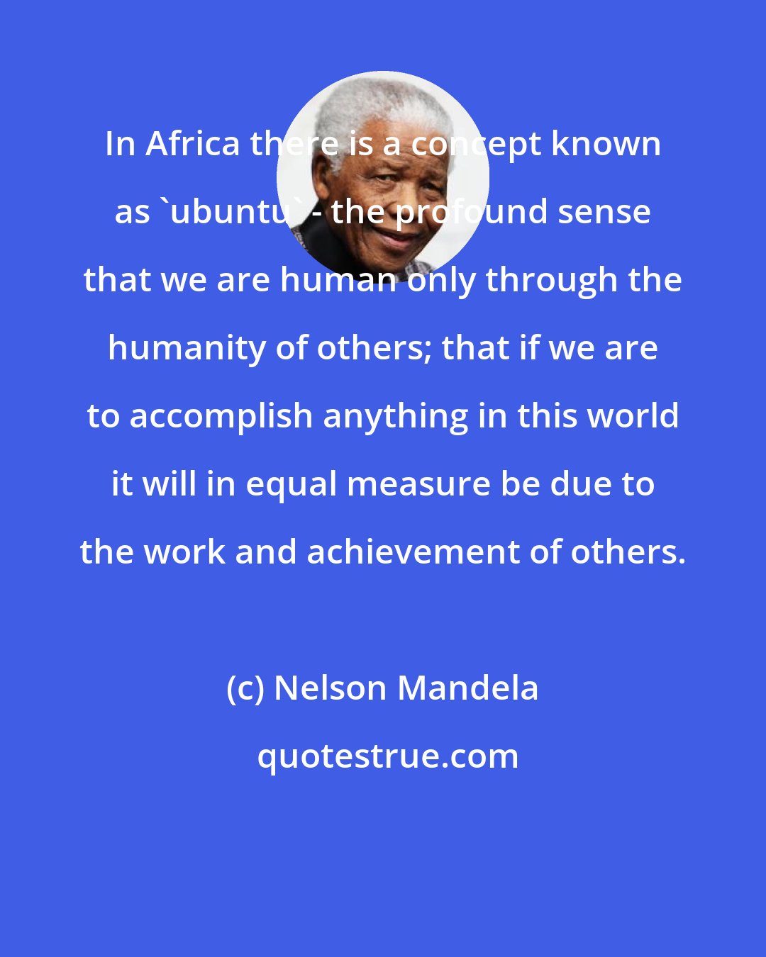 Nelson Mandela: In Africa there is a concept known as 'ubuntu' - the profound sense that we are human only through the humanity of others; that if we are to accomplish anything in this world it will in equal measure be due to the work and achievement of others.
