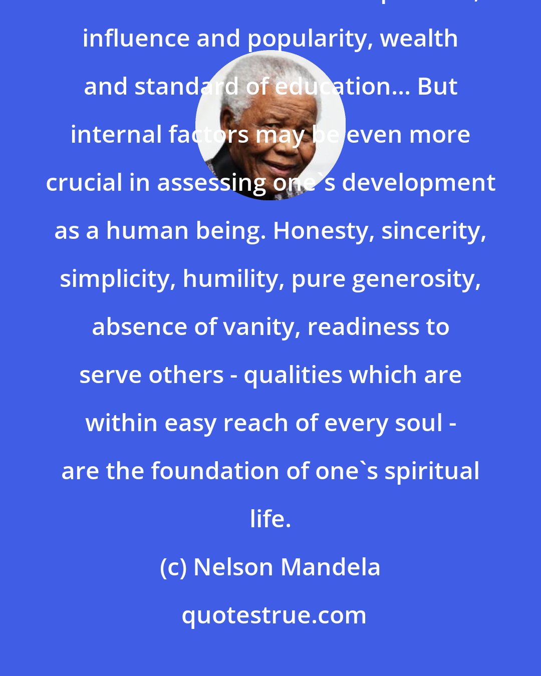 Nelson Mandela: In judging our progress as individuals we tend to concentrate on external factors such as one's social position, influence and popularity, wealth and standard of education... But internal factors may be even more crucial in assessing one's development as a human being. Honesty, sincerity, simplicity, humility, pure generosity, absence of vanity, readiness to serve others - qualities which are within easy reach of every soul - are the foundation of one's spiritual life.