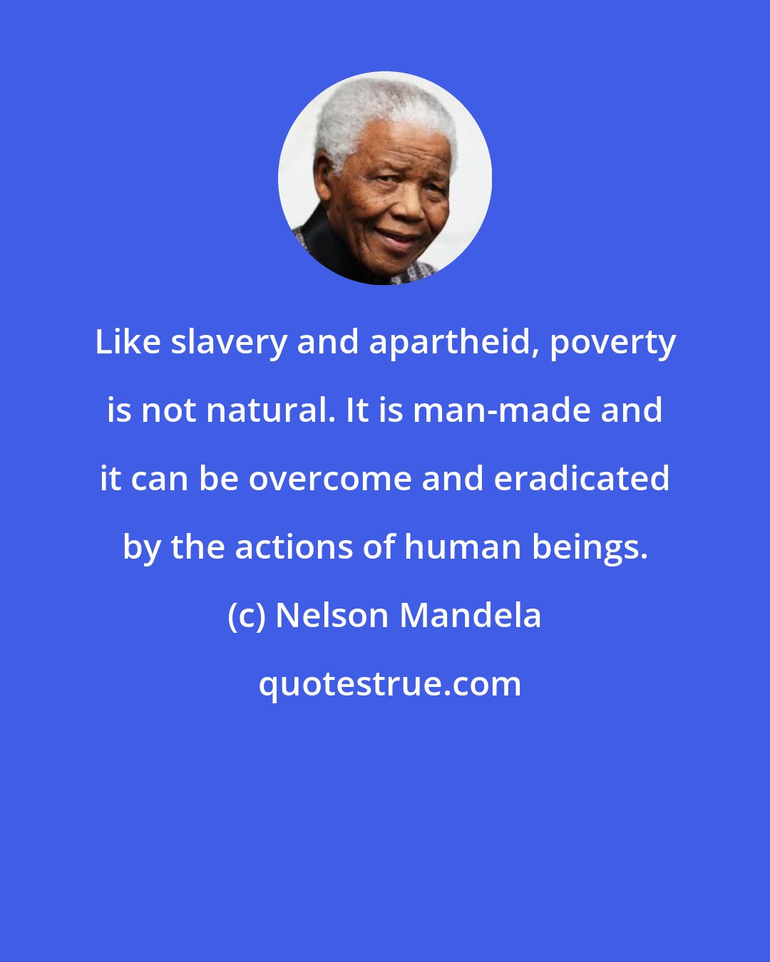 Nelson Mandela: Like slavery and apartheid, poverty is not natural. It is man-made and it can be overcome and eradicated by the actions of human beings.