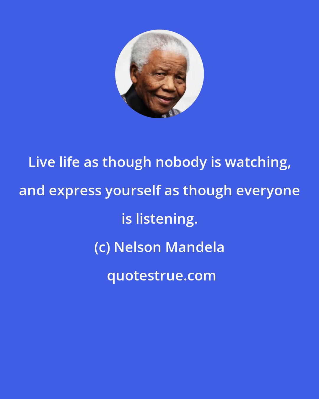 Nelson Mandela: Live life as though nobody is watching, and express yourself as though everyone is listening.