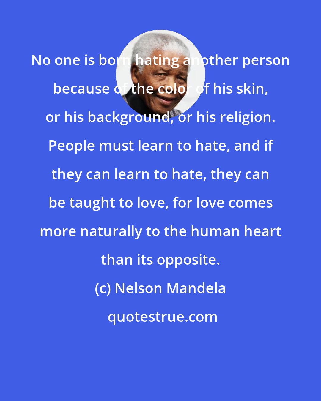 Nelson Mandela: No one is born hating another person because of the color of his skin, or his background, or his religion. People must learn to hate, and if they can learn to hate, they can be taught to love, for love comes more naturally to the human heart than its opposite.