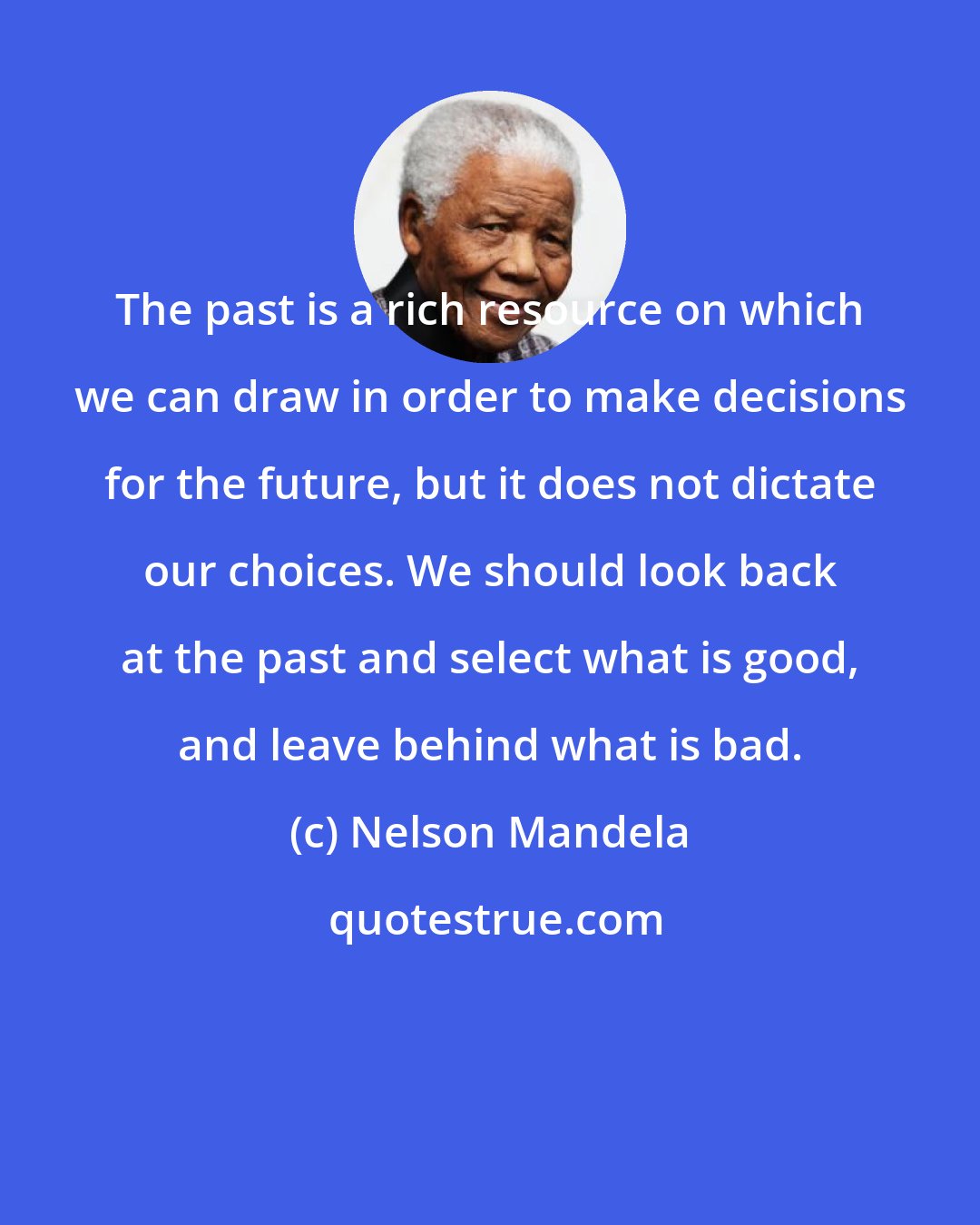 Nelson Mandela: The past is a rich resource on which we can draw in order to make decisions for the future, but it does not dictate our choices. We should look back at the past and select what is good, and leave behind what is bad.