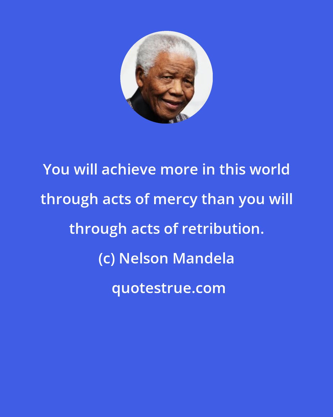 Nelson Mandela: You will achieve more in this world through acts of mercy than you will through acts of retribution.