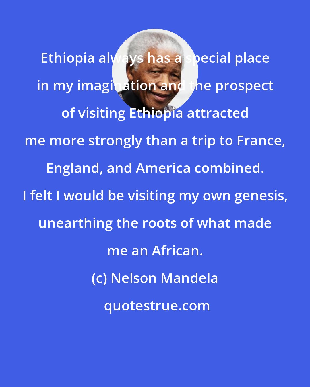 Nelson Mandela: Ethiopia always has a special place in my imagination and the prospect of visiting Ethiopia attracted me more strongly than a trip to France, England, and America combined. I felt I would be visiting my own genesis, unearthing the roots of what made me an African.