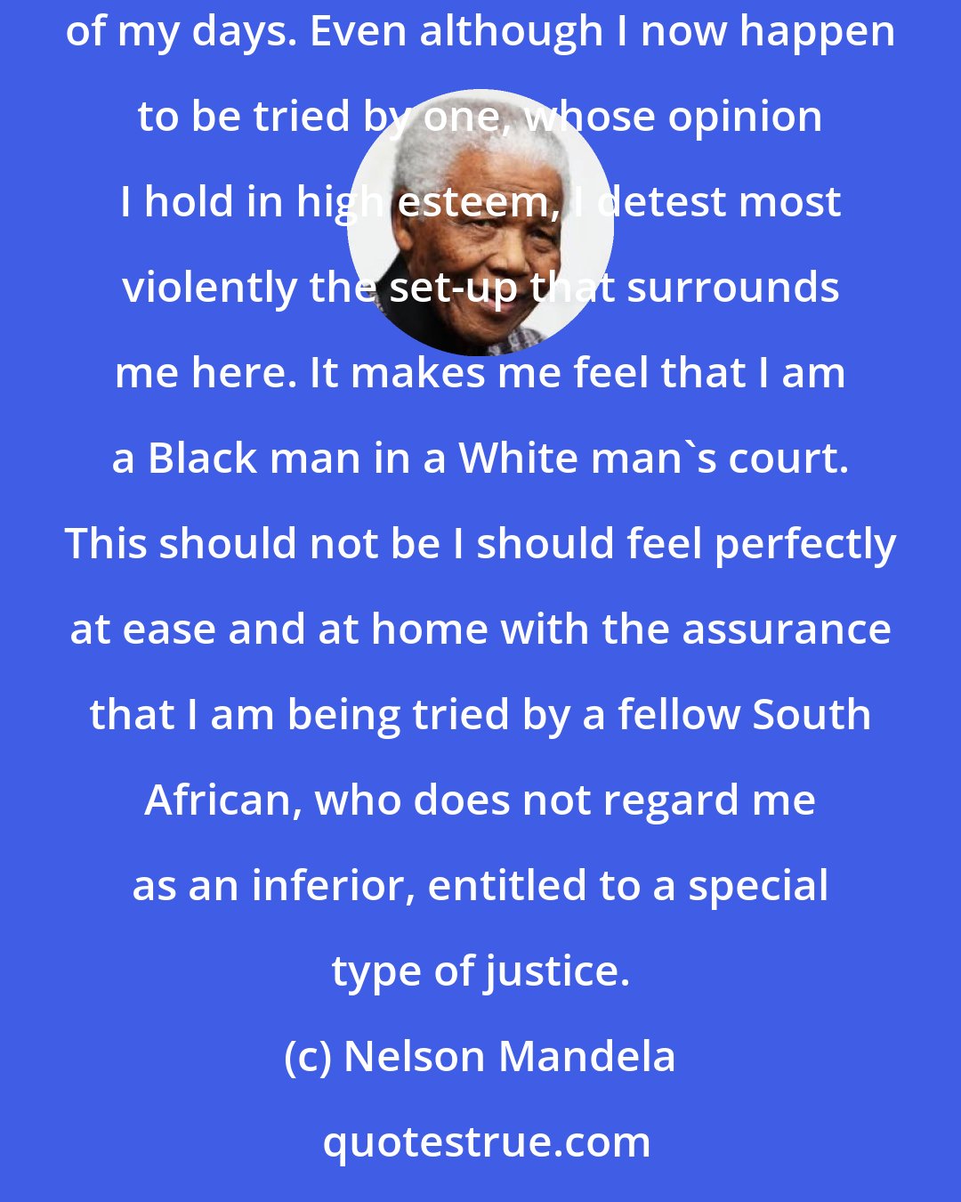 Nelson Mandela: I hate racial discrimination most intensely and all its manifestations. I have fought all my life; I fight now, and will do so until the end of my days. Even although I now happen to be tried by one, whose opinion I hold in high esteem, I detest most violently the set-up that surrounds me here. It makes me feel that I am a Black man in a White man's court. This should not be I should feel perfectly at ease and at home with the assurance that I am being tried by a fellow South African, who does not regard me as an inferior, entitled to a special type of justice.