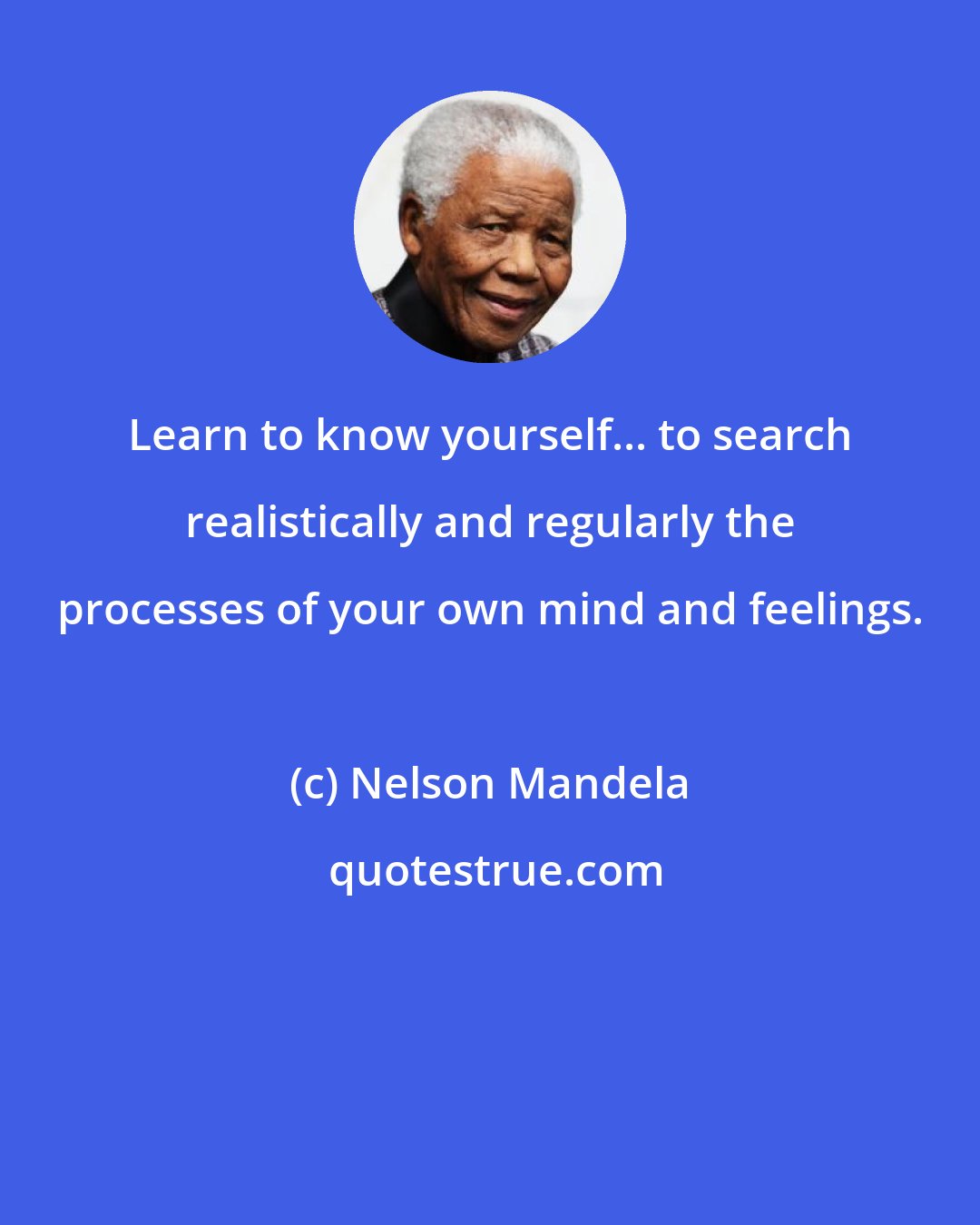 Nelson Mandela: Learn to know yourself... to search realistically and regularly the processes of your own mind and feelings.