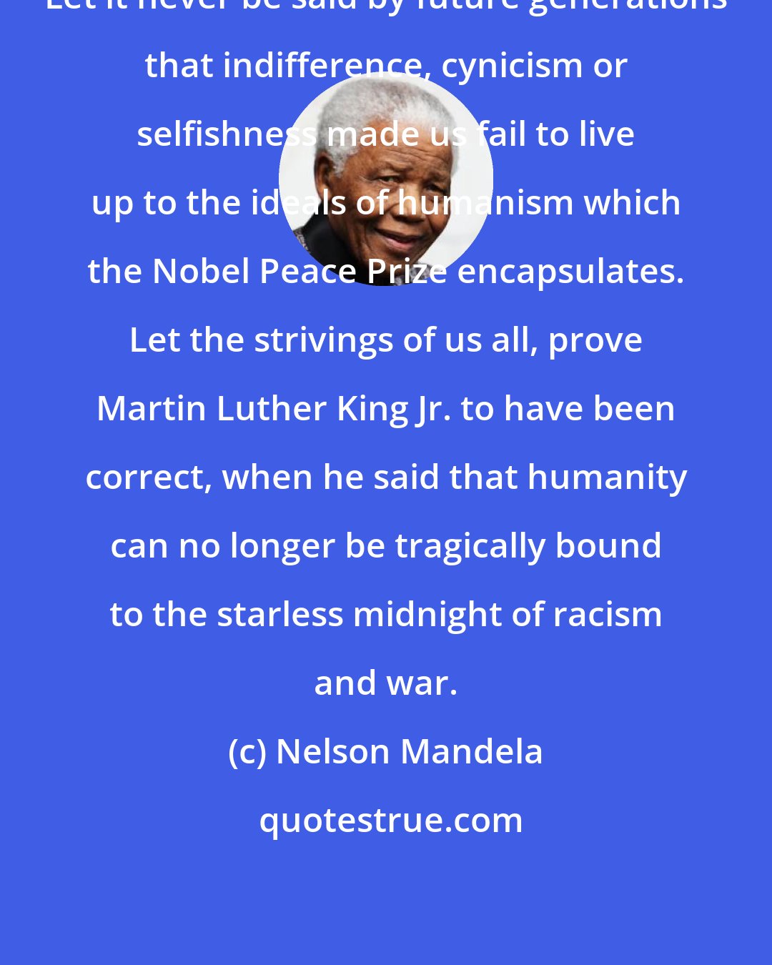 Nelson Mandela: Let it never be said by future generations that indifference, cynicism or selfishness made us fail to live up to the ideals of humanism which the Nobel Peace Prize encapsulates. Let the strivings of us all, prove Martin Luther King Jr. to have been correct, when he said that humanity can no longer be tragically bound to the starless midnight of racism and war.