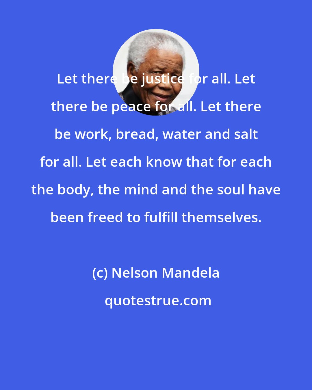 Nelson Mandela: Let there be justice for all. Let there be peace for all. Let there be work, bread, water and salt for all. Let each know that for each the body, the mind and the soul have been freed to fulfill themselves.