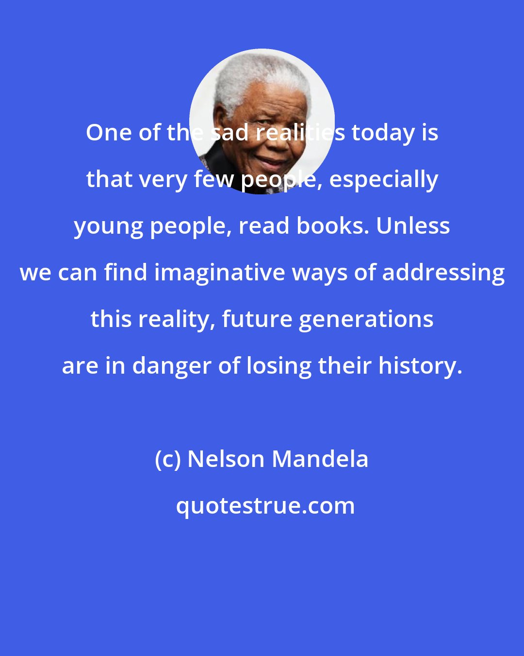 Nelson Mandela: One of the sad realities today is that very few people, especially young people, read books. Unless we can find imaginative ways of addressing this reality, future generations are in danger of losing their history.