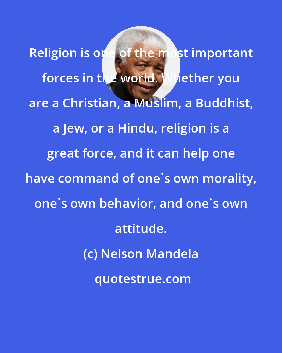 Nelson Mandela: Religion is one of the most important forces in the world. Whether you are a Christian, a Muslim, a Buddhist, a Jew, or a Hindu, religion is a great force, and it can help one have command of one's own morality, one's own behavior, and one's own attitude.