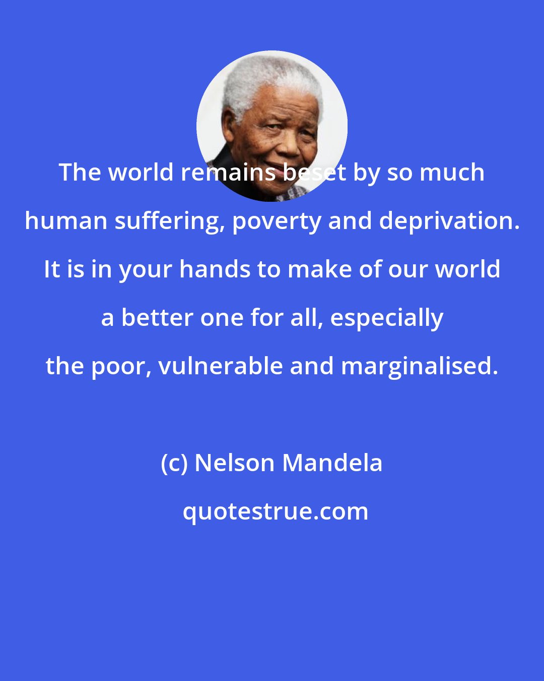 Nelson Mandela: The world remains beset by so much human suffering, poverty and deprivation. It is in your hands to make of our world a better one for all, especially the poor, vulnerable and marginalised.