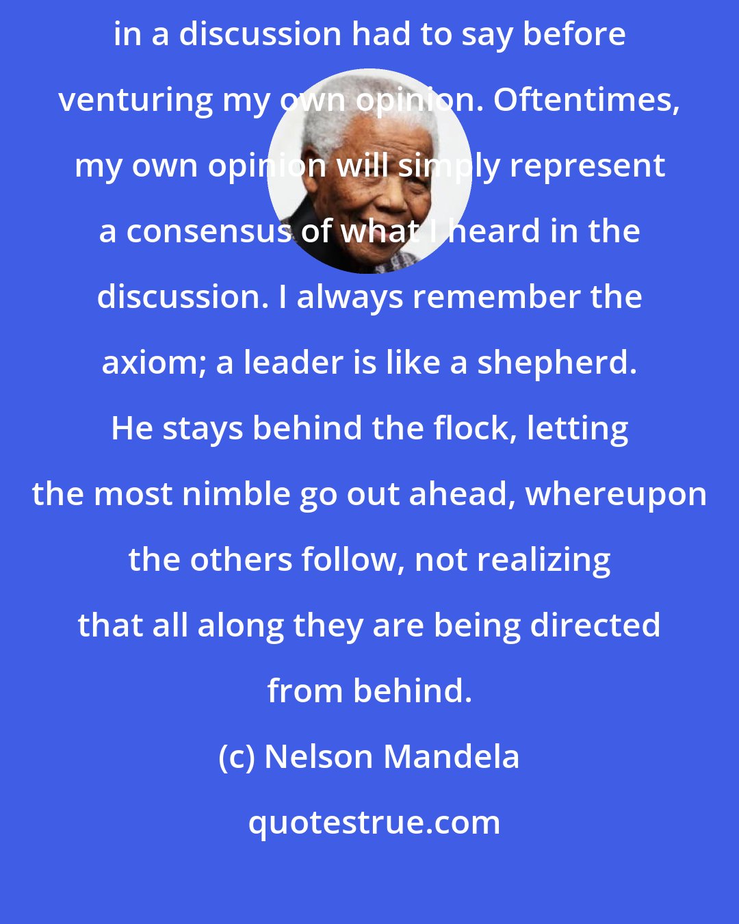 Nelson Mandela: As a leader... I have always endeavored to listen to what each and every person in a discussion had to say before venturing my own opinion. Oftentimes, my own opinion will simply represent a consensus of what I heard in the discussion. I always remember the axiom; a leader is like a shepherd. He stays behind the flock, letting the most nimble go out ahead, whereupon the others follow, not realizing that all along they are being directed from behind.