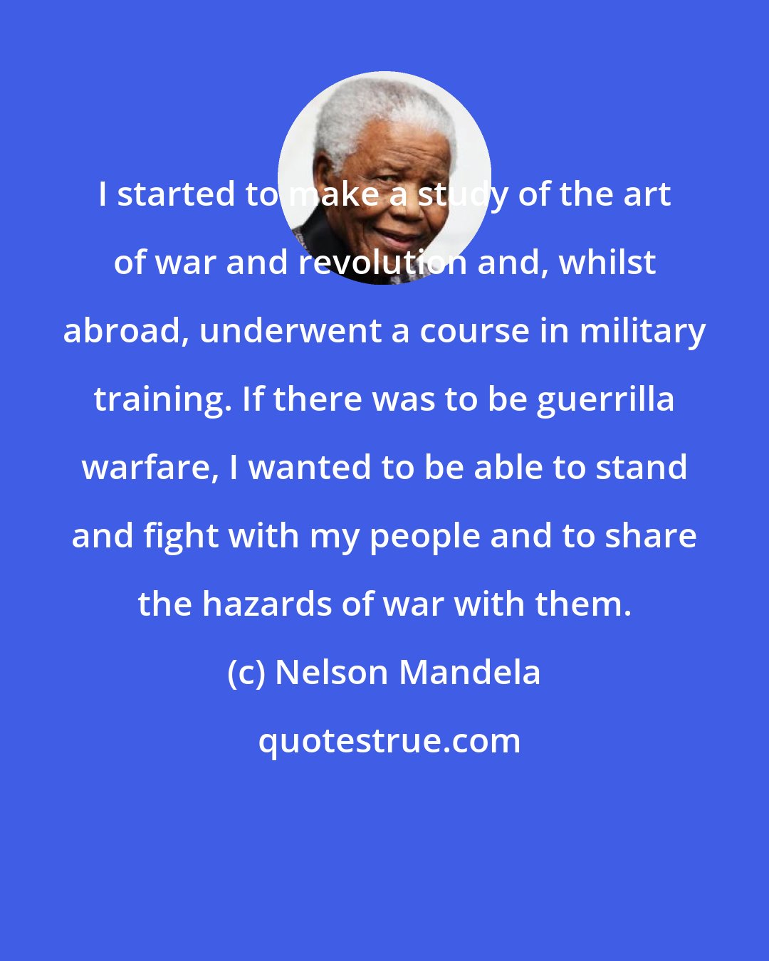 Nelson Mandela: I started to make a study of the art of war and revolution and, whilst abroad, underwent a course in military training. If there was to be guerrilla warfare, I wanted to be able to stand and fight with my people and to share the hazards of war with them.