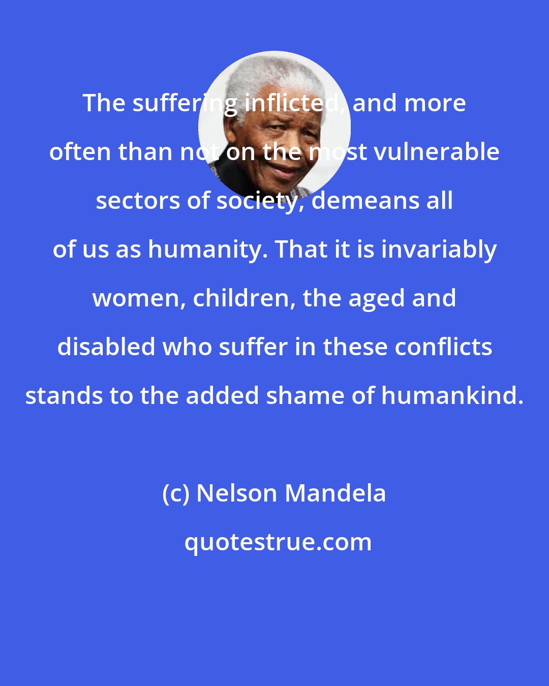 Nelson Mandela: The suffering inflicted, and more often than not on the most vulnerable sectors of society, demeans all of us as humanity. That it is invariably women, children, the aged and disabled who suffer in these conflicts stands to the added shame of humankind.