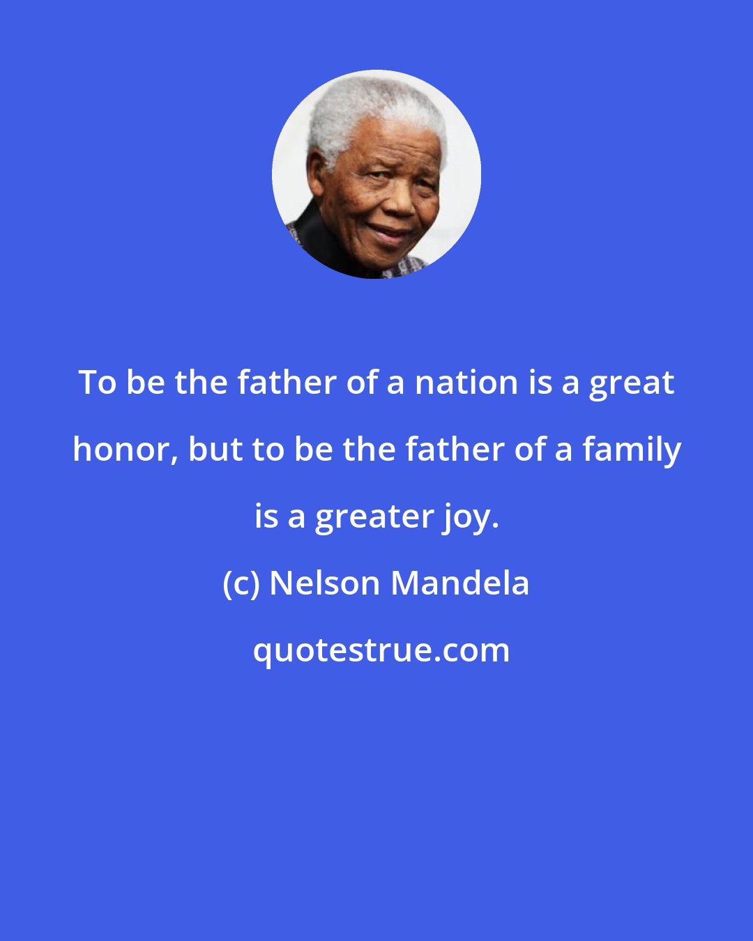 Nelson Mandela: To be the father of a nation is a great honor, but to be the father of a family is a greater joy.