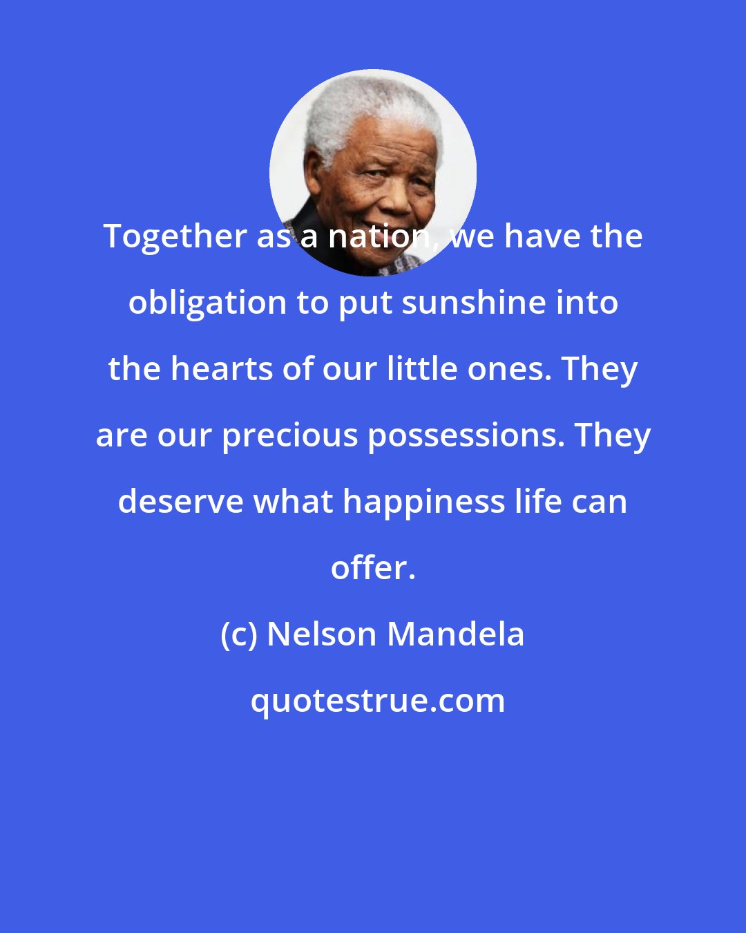Nelson Mandela: Together as a nation, we have the obligation to put sunshine into the hearts of our little ones. They are our precious possessions. They deserve what happiness life can offer.