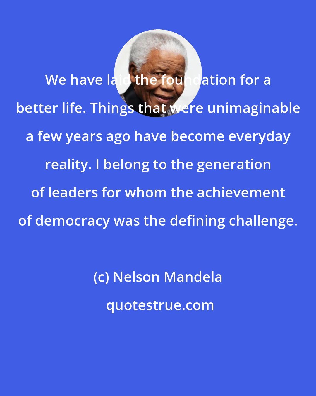 Nelson Mandela: We have laid the foundation for a better life. Things that were unimaginable a few years ago have become everyday reality. I belong to the generation of leaders for whom the achievement of democracy was the defining challenge.