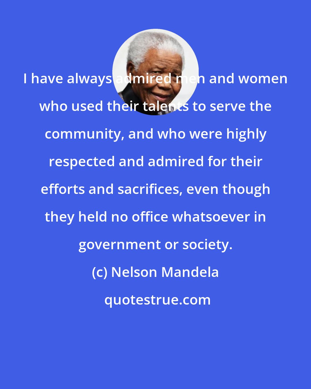 Nelson Mandela: I have always admired men and women who used their talents to serve the community, and who were highly respected and admired for their efforts and sacrifices, even though they held no office whatsoever in government or society.