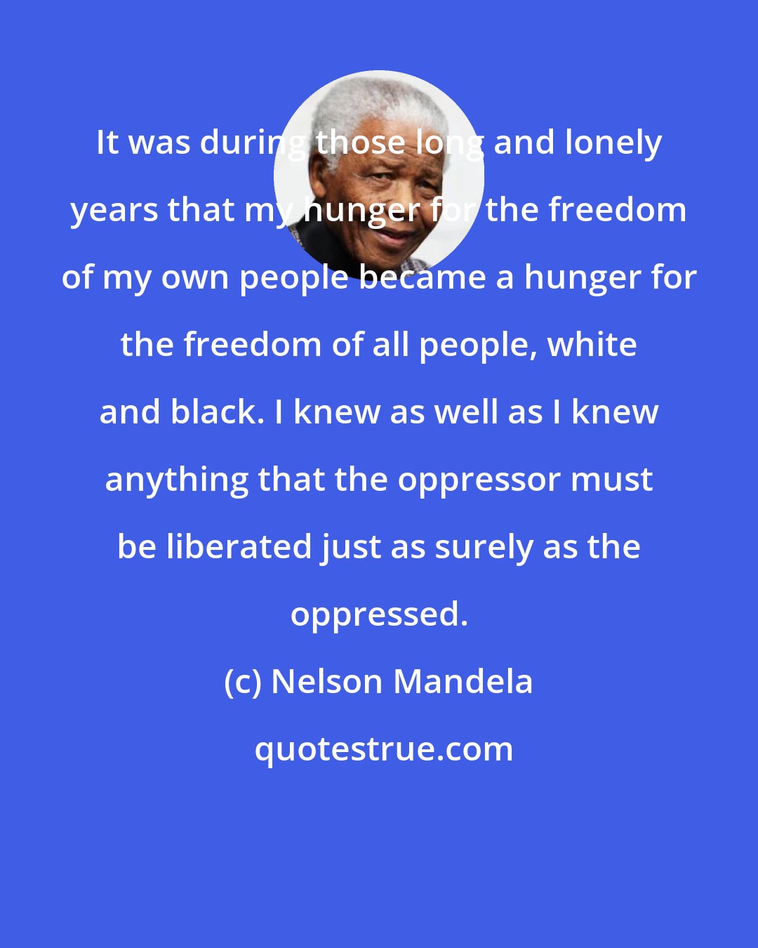 Nelson Mandela: It was during those long and lonely years that my hunger for the freedom of my own people became a hunger for the freedom of all people, white and black. I knew as well as I knew anything that the oppressor must be liberated just as surely as the oppressed.