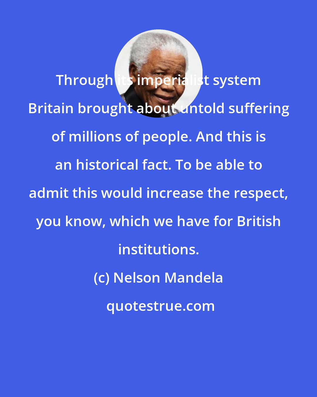 Nelson Mandela: Through its imperialist system Britain brought about untold suffering of millions of people. And this is an historical fact. To be able to admit this would increase the respect, you know, which we have for British institutions.