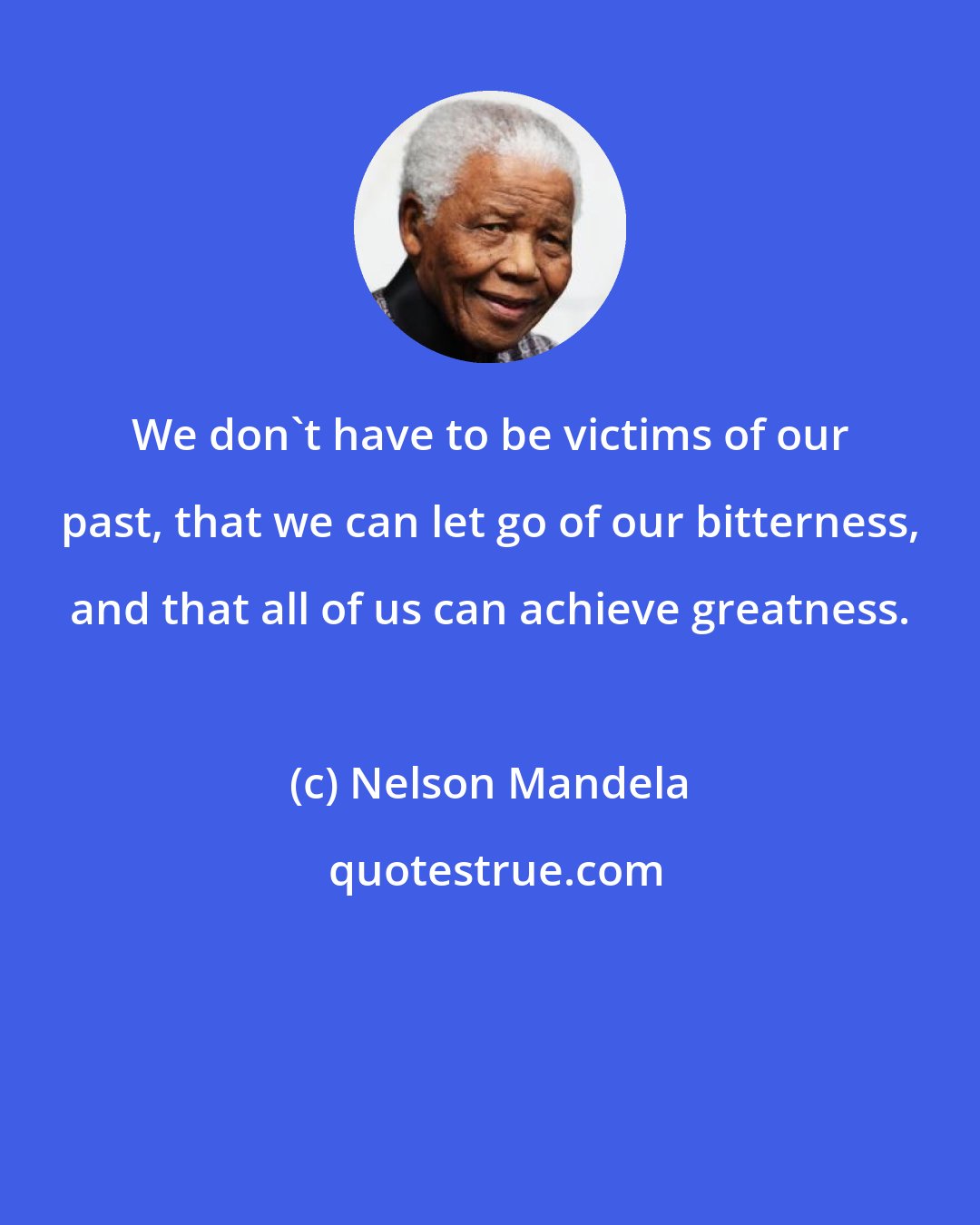 Nelson Mandela: We don't have to be victims of our past, that we can let go of our bitterness, and that all of us can achieve greatness.