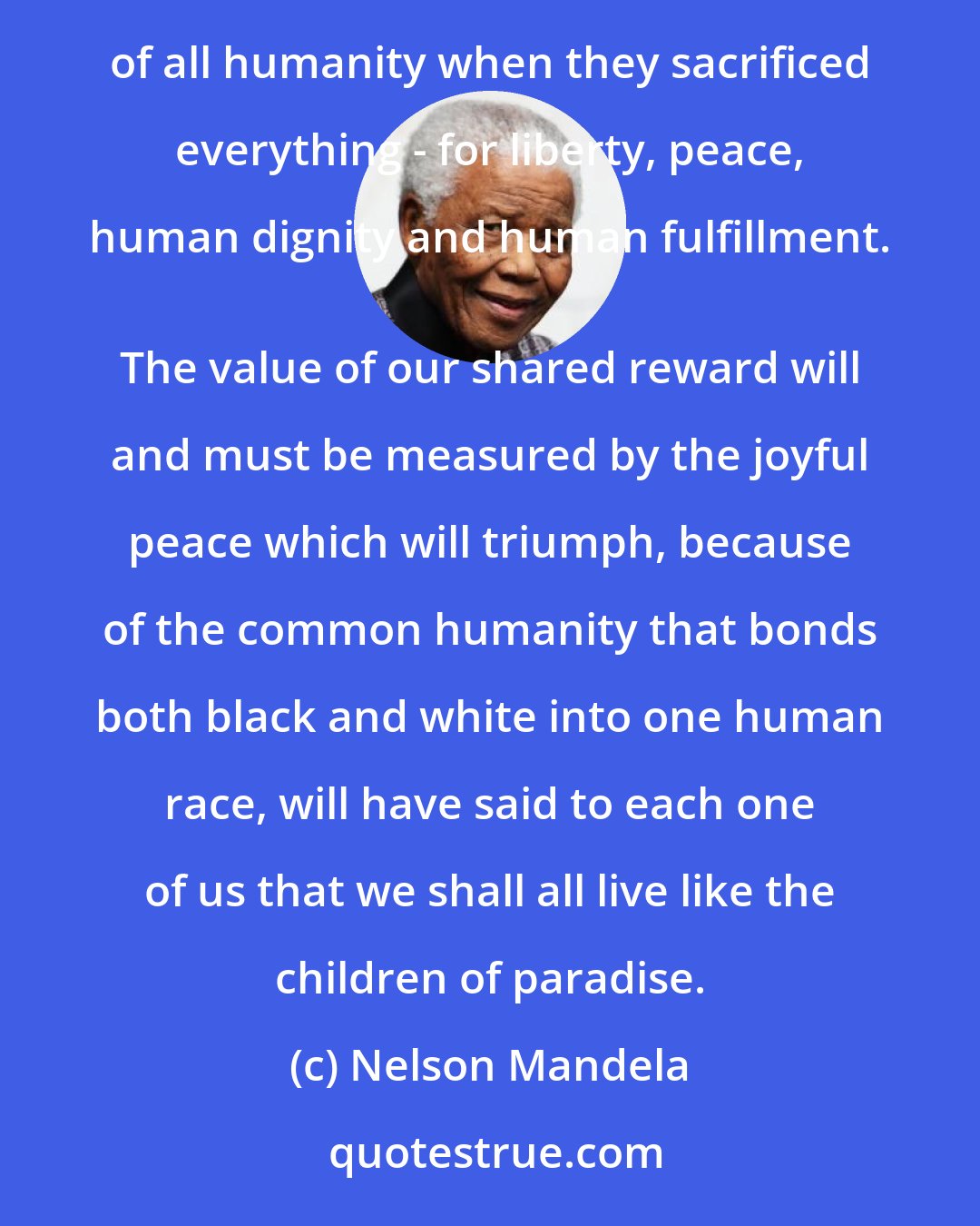 Nelson Mandela: At the southern tip of the continent, a rich reward is in the making, an invaluable gift is in the preparation, for those who suffered in the name of all humanity when they sacrificed everything - for liberty, peace, human dignity and human fulfillment. 
 The value of our shared reward will and must be measured by the joyful peace which will triumph, because of the common humanity that bonds both black and white into one human race, will have said to each one of us that we shall all live like the children of paradise.