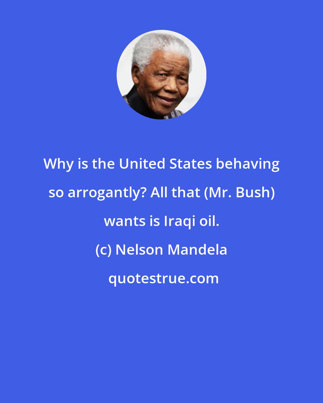 Nelson Mandela: Why is the United States behaving so arrogantly? All that (Mr. Bush) wants is Iraqi oil.
