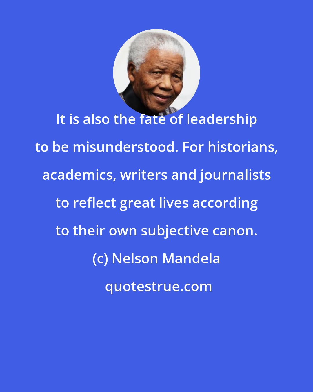 Nelson Mandela: It is also the fate of leadership to be misunderstood. For historians, academics, writers and journalists to reflect great lives according to their own subjective canon.