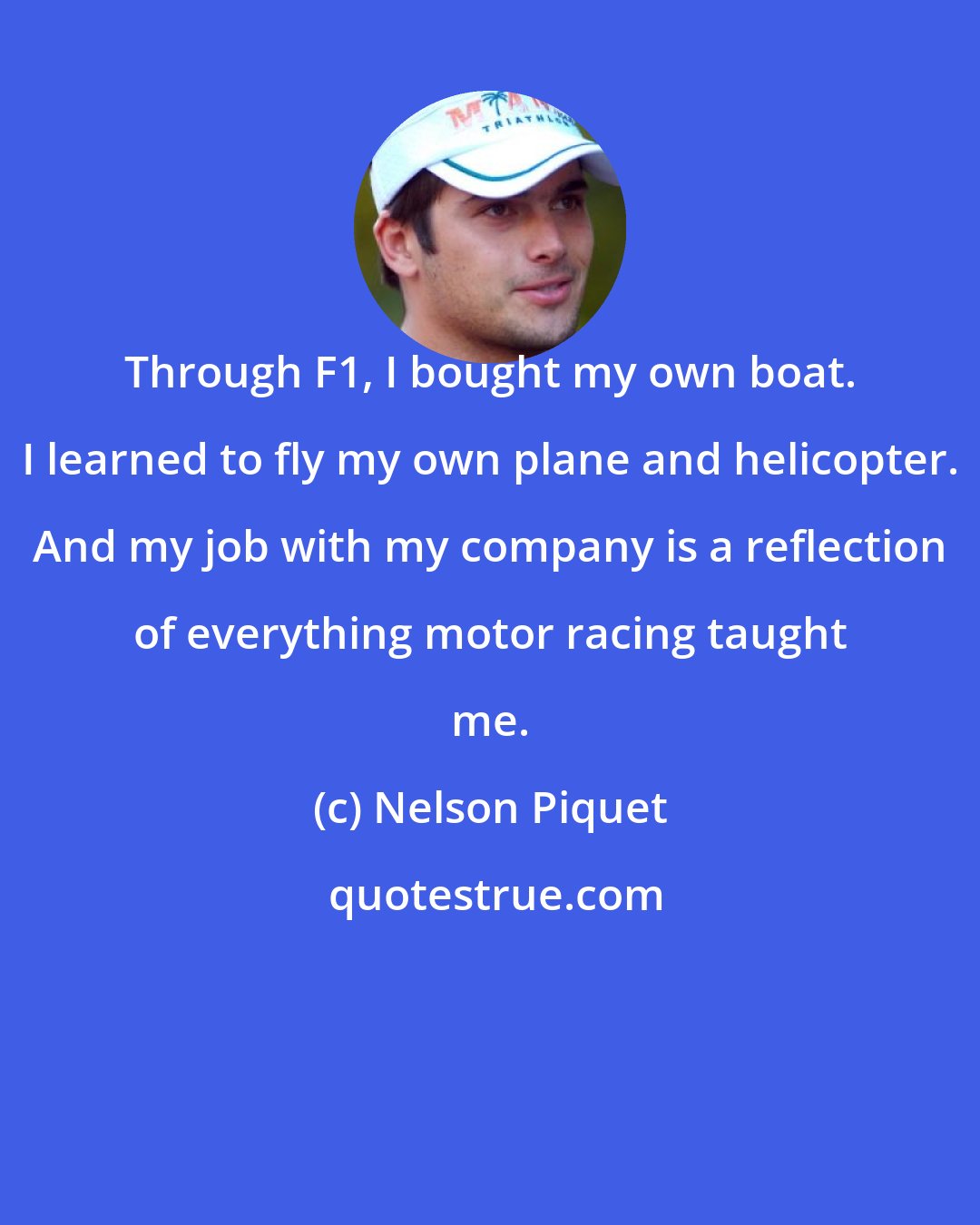 Nelson Piquet: Through F1, I bought my own boat. I learned to fly my own plane and helicopter. And my job with my company is a reflection of everything motor racing taught me.