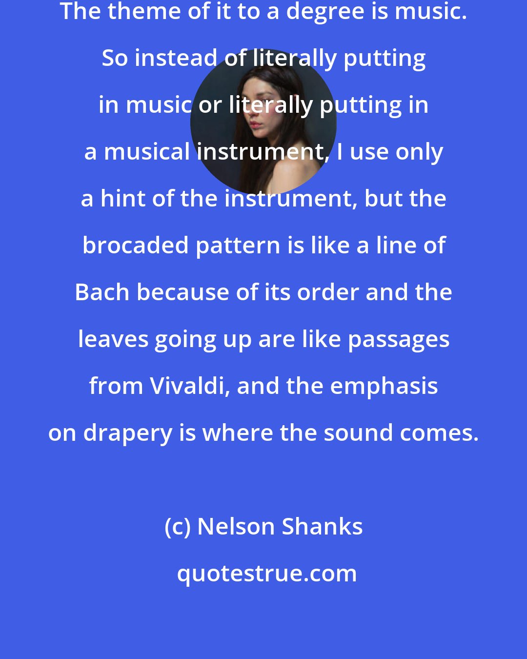 Nelson Shanks: I think of music a lot when I paint. The theme of it to a degree is music. So instead of literally putting in music or literally putting in a musical instrument, I use only a hint of the instrument, but the brocaded pattern is like a line of Bach because of its order and the leaves going up are like passages from Vivaldi, and the emphasis on drapery is where the sound comes.