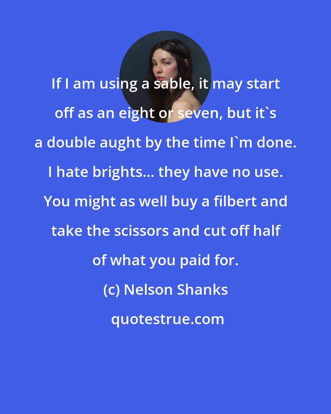 Nelson Shanks: If I am using a sable, it may start off as an eight or seven, but it's a double aught by the time I'm done. I hate brights... they have no use. You might as well buy a filbert and take the scissors and cut off half of what you paid for.