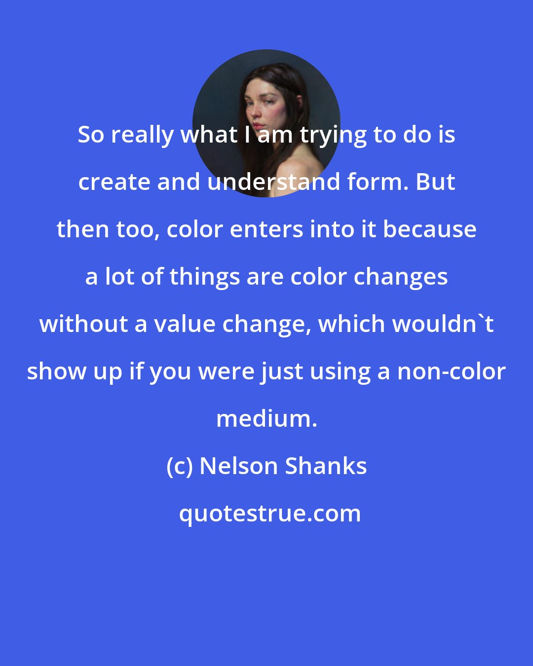 Nelson Shanks: So really what I am trying to do is create and understand form. But then too, color enters into it because a lot of things are color changes without a value change, which wouldn't show up if you were just using a non-color medium.