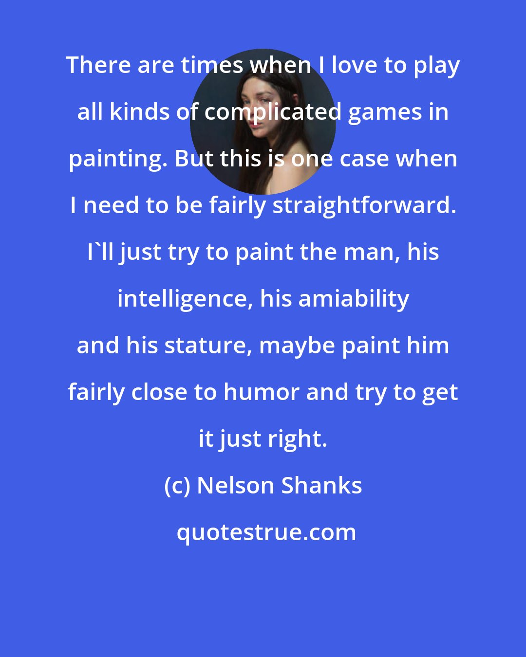 Nelson Shanks: There are times when I love to play all kinds of complicated games in painting. But this is one case when I need to be fairly straightforward. I'll just try to paint the man, his intelligence, his amiability and his stature, maybe paint him fairly close to humor and try to get it just right.